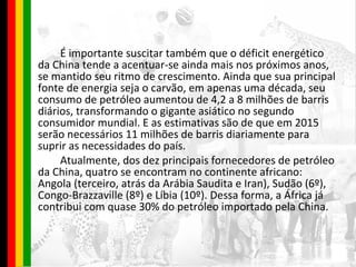 É importante suscitar também que o déficit energético da China tende a acentuar-se ainda mais nos próximos anos, se mantido seu ritmo de crescimento. Ainda que sua principal fonte de energia seja o carvão, em apenas uma década, seu consumo de petróleo aumentou de 4,2 a 8 milhões de barris diários, transformando o gigante asiático no segundo consumidor mundial. E as estimativas são de que em 2015 serão necessários 11 milhões de barris diariamente para suprir as necessidades do país. Atualmente, dos dez principais fornecedores de petróleo da China, quatro se encontram no continente africano: Angola (terceiro, atrás da Arábia Saudita e Iran), Sudão (6º), Congo-Brazzaville (8º) e Líbia (10º). Dessa forma, a África já contribui com quase 30% do petróleo importado pela China. 