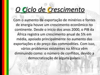 O  C iclo de  C rescimento Com o aumento da exportação de minérios e fontes de energia houve um crescimento econômico no continente. Desde o início dos anos 2000, o PIB da África registra um crescimento anual de 5% em média, apoiado principalmente no aumento das exportações e do preço das commodities. Com isso, vários problemas existentes na África vêm diminuindo como: o número de conflitos, devido a democratização de alguns países. 