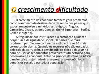 O  crescimento  d ificultado O crescimento da economia também gera problemas como o aumento da desigualdade de renda nos países que exportam petróleo e minérios estratégicos (Angola, Camarões, Chade, os dois Congos, Guiné Equatorial,  Sudão, Gabão e Nigéria).  A fragilidade das instituições e a corrupção ajudam a perpetuar a desigualdade  social. Os países que mais produzem petróleo no continente estão entre os 30 mais corruptos do planta. Quando os recursos não são escoados pelo ralo da corrupção, a gestão pública deixa a desejar na hora de usar os rendimentos provenientes do petróleo para desenvolver a economia. Entre os grandes desafios da África, o maior talvez seja traduzir esse progresso econômico em benefícios sociais para toda a população. 