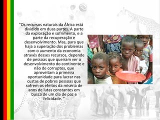 “ Os recursos naturais da África está dividido em duas partes. A parte da exploração e sofrimento, e a parte da recuperação e desenvolvimento. Mas, para que haja a superação dos problemas com o aumento da economia através desses recursos, depende de pessoas que queiram ver o desenvolvimento do continente e não de corruptos, que aproveitam a primeira oportunidade para lucrar nas custas de pobres pessoas que sofrem os efeitos da miséria de anos de lutas constantes em busca de um dia de paz e felicidade. ” 
