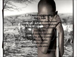 [...]“E pouca coisa mudou Pois o povo Que aqui foi trazido acorrentado Ainda continua preso a condições Ainda piores que no passado Escravidão Ainda é visível e constante O preconceito, firme e ambulante Mas eu insisto Eu não desisto Quero respeito, não abro mão” [...] Tim Maia (África Mãe) 