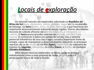 L ocais de  e xploração Os recursos naturais são explorados sobretudo na  República da África do Sul  ( ouro, diamantes, urânio, vanádio, níquel  etc.) e no planalto de Katanga, no  Zaire  ( cobre, zinco, chumbo, estanho ), o que favoreceu um importante desenvolvimento industrial nessas regiões. Outros abundantes recursos do subsolo africano são o  ferro, a bauxita, o manganês e o cobalto . O  Saara  possui grandes reservas de  fosfatos, petróleo e gás natural . O continente é pobre em jazidas de carvão, mas o enorme potencial hidrelétrico de seus rios e lagos constitui importante fonte de energia, capaz de impulsionar o desenvolvimento industrial; as principais represas são as de  Assuã , no rio Nilo ( Egito ),  Owen Falls , na cabeceira do mesmo rio ( Uganda ),  Akosomba , no Volta ( Gana ), e  Kariba , no Zambeze ( Zâmbia-Zimbábue ). Além desses recursos explorados na África, pode-se destacar indiretamente como o mais precioso de todos, a  Água , que é a preocupação futura de todo o mundo.   