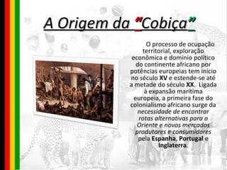 A Origem da   “ Cobiça ” O processo de ocupação territorial, exploração econômica e domínio político do continente africano por potências europeias tem início no século  XV  e estende-se até a metade do século  XX .  Ligada à expansão marítima europeia, a primeira fase do colonialismo africano surge da  necessidade de encontrar rotas alternativas para o Oriente  e  novos mercados produtores e consumidores  pela  Espanha ,  Portugal  e  Inglaterra . 