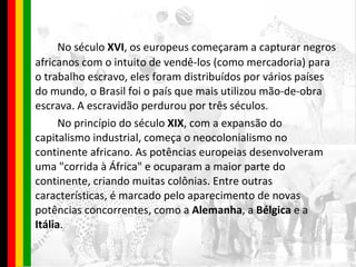 No século  XVI , os europeus começaram a capturar negros africanos com o intuito de vendê-los (como mercadoria) para o trabalho escravo, eles foram distribuídos por vários países do mundo, o Brasil foi o país que mais utilizou mão-de-obra escrava. A escravidão perdurou por três séculos. No princípio do século  XIX , com a expansão do capitalismo industrial, começa o neocolonialismo no continente africano. As potências europeias desenvolveram uma "corrida à África" e ocuparam a maior parte do continente, criando muitas colônias. Entre outras características, é marcado pelo aparecimento de novas potências concorrentes, como a  Alemanha , a  Bélgica  e a  Itália . 
