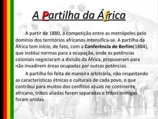 A  P artilha da Á f rica A partir de 1880, a competição entre as metrópoles pelo domínio dos territórios africanos intensifica-se. A partilha da África tem início, de fato, com a  Conferência de Berlim (1884), que institui normas para a ocupação, onde as potências coloniais negociaram a divisão da África, propuseram para não invadirem áreas ocupadas por outras potências. A partilha foi feita de maneira arbitrária, não respeitando as características étnicas e culturais de cada povo, o que contribui para muitos dos conflitos atuais no continente africano, tribos aliadas foram separadas e tribos inimigas foram unidas.  