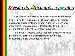 D ivisão da  Á frica após a p a rtilha A divisão foi feita através do domínio de cada país sobre a determinada região, ou seja, os colonizadores europeus dividiram a África conforme os seus “limites”(regiões onde mantinham as suas colônias), desrespeitando a divisão natural (étnico-cultural) já existente na África.  Infelizmente, mesmo após a independência, essa divisão permaneceu a mesma, o que resultou nos conflitos constantes e ainda existentes na África. 