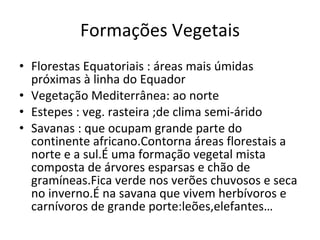 Formações Vegetais Florestas Equatoriais : áreas mais úmidas próximas à linha do Equador Vegetação Mediterrânea:  ao norte Estepes : veg. rasteira ;de clima semi-árido Savanas : que ocupam grande parte do continente africano.Contorna áreas florestais a norte e a sul.É uma formação vegetal mista composta de árvores esparsas e chão de gramíneas.Fica verde nos verões chuvosos e seca no inverno.É na savana que vivem herbívoros e carnívoros de grande porte:leões,elefantes… 