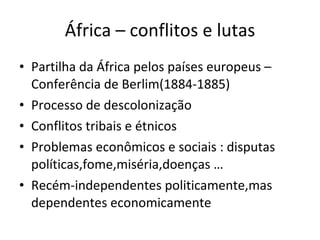 África – conflitos e lutas Partilha da África pelos países europeus – Conferência de Berlim(1884-1885) Processo de descolonização Conflitos tribais e étnicos Problemas econômicos e sociais : disputas políticas,fome,miséria,doenças … Recém-independentes politicamente,mas dependentes economicamente 