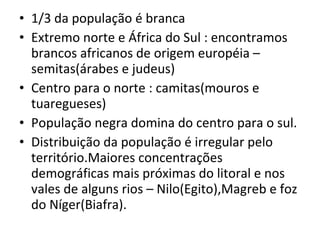 1/3 da população é branca Extremo norte e África do Sul : encontramos brancos africanos de origem européia – semitas(árabes e judeus) Centro para o norte : camitas(mouros e tuaregueses) População negra domina do centro para o sul. Distribuição da população é irregular pelo território.Maiores concentrações demográficas mais próximas do litoral e nos vales de alguns rios – Nilo(Egito),Magreb e foz do Níger(Biafra). 