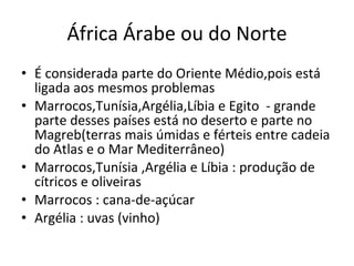 África Árabe ou do Norte É considerada parte do Oriente Médio,pois está ligada aos mesmos problemas Marrocos,Tunísia,Argélia,Líbia e Egito  - grande parte desses países está no deserto e parte no Magreb(terras mais úmidas e férteis entre cadeia do Atlas e o Mar Mediterrâneo) Marrocos,Tunísia ,Argélia e Líbia : produção de cítricos e oliveiras Marrocos : cana-de-açúcar Argélia : uvas (vinho) 