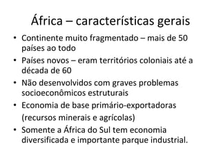 África – características gerais Continente muito fragmentado – mais de 50 países ao todo Países novos – eram territórios coloniais até a década de 60 Não desenvolvidos com graves problemas socioeconômicos estruturais Economia de base primário-exportadoras (recursos minerais e agrícolas) Somente a África do Sul tem economia diversificada e importante parque industrial. 