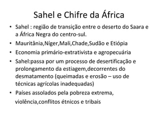 Sahel e Chifre da África Sahel : região de transição entre o deserto do Saara e a África Negra do centro-sul. Mauritânia,Níger,Mali,Chade,Sudão e Etiópia Economia primário-extrativista e agropecuária Sahel:passa por um processo de desertificação e prolongamento da estiagem,decorrentes do desmatamento (queimadas e erosão – uso de técnicas agrícolas inadequadas) Países assolados pela pobreza extrema, violência,conflitos étnicos e tribais 