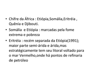 Chifre da África : Etiópia,Somália,Eritréia , Quênia e Djibouti. Somália  e Etiópia : marcadas pela fome extrema e pobreza Eritréia : recém separada da Etiópia(1991);  maior parte semi-árida e árida,mas estratégicamente tem seu litoral voltado para o mar Vermelho,onde há pontos de refinaria de petróleo 