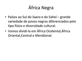 África Negra Países ao Sul do Saara e do Sahel – grande variedade de povos negros diferenciados pelo tipo físico e diversidade cultural. Vamos dividi-la em África Ocidental,África Oriental,Central e Meridional. 