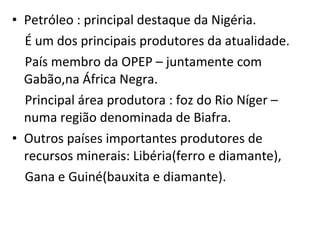 Petróleo : principal destaque da Nigéria. É um dos principais produtores da atualidade. País membro da OPEP – juntamente com Gabão,na África Negra. Principal área produtora : foz do Rio Níger – numa região denominada de Biafra. Outros países importantes produtores de recursos minerais: Libéria(ferro e diamante), Gana e Guiné(bauxita e diamante).  