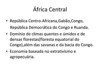África Central República Centro-Africana,Gabão,Congo, República Democrática do Congo e Ruanda. Domínio de climas quentes e úmidos e de densas florestas(floresta equatorial do Congo),além das savanas e da bacia do Congo. Economia baseada no extrativismo e agropecuária. 