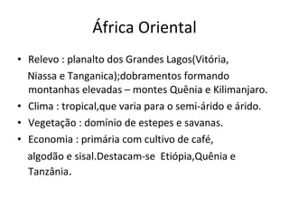 África Oriental Relevo : planalto dos Grandes Lagos(Vitória, Niassa e Tanganica);dobramentos formando montanhas elevadas – montes Quênia e Kilimanjaro. Clima : tropical,que varia para o semi-árido e árido. Vegetação : domínio de estepes e savanas. Economia : primária com cultivo de café, algodão e sisal.Destacam-se  Etiópia,Quênia e Tanzânia . 