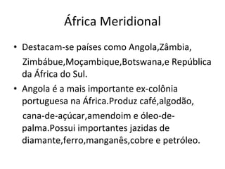 África Meridional Destacam-se países como Angola,Zâmbia, Zimbábue,Moçambique,Botswana,e República da África do Sul. Angola é a mais importante ex-colônia portuguesa na África.Produz café,algodão, cana-de-açúcar,amendoim e óleo-de-palma.Possui importantes jazidas de diamante,ferro,manganês,cobre e petróleo. 