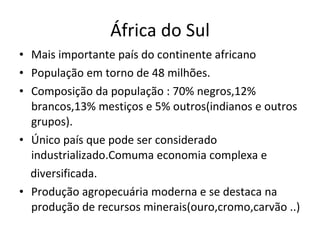 África do Sul Mais importante país do continente africano População em torno de 48 milhões. Composição da população : 70% negros,12% brancos,13% mestiços e 5% outros(indianos e outros grupos). Único país que pode ser considerado industrializado.Comuma economia complexa e diversificada. Produção agropecuária moderna e se destaca na produção de recursos minerais(ouro,cromo,carvão ..) 