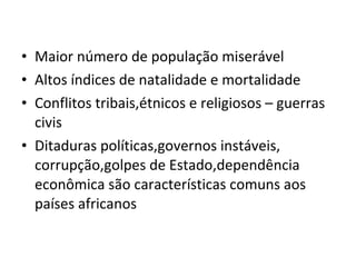 Maior número de população miserável Altos índices de natalidade e mortalidade Conflitos tribais,étnicos e religiosos – guerras civis Ditaduras políticas,governos instáveis, corrupção,golpes de Estado,dependência econômica são características comuns aos países africanos 