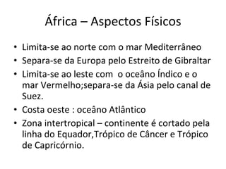 África – Aspectos Físicos Limita-se ao norte com o mar Mediterrâneo Separa-se da Europa pelo Estreito de Gibraltar Limita-se ao leste com  o oceâno Índico e o mar Vermelho;separa-se da Ásia pelo canal de Suez. Costa oeste : oceâno Atlântico Zona intertropical – continente é cortado pela linha do Equador,Trópico de Câncer e Trópico de Capricórnio. 