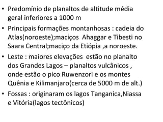 Predomínio de planaltos de altitude média geral inferiores a 1000 m Principais formações montanhosas : cadeia do Atlas(noroeste);maciços  Ahaggar e Tibesti no Saara Central;maciço da Etiópia ,a noroeste. Leste : maiores elevações  estão no planalto dos Grandes Lagos – planaltos vulcânicos , onde estão o pico Ruwenzori e os montes Quênia e Kilimanjaro(cerca de 5000 m de alt.) Fossas : originaram os lagos Tanganica,Niassa e Vitória(lagos tectônicos) 
