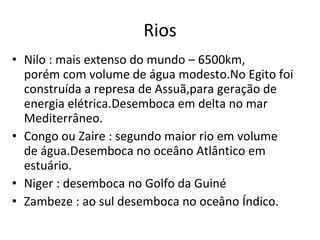 Rios Nilo : mais extenso do mundo – 6500km,  porém com volume de água modesto.No Egito foi construída a represa de Assuã,para geração de energia elétrica.Desemboca em delta no mar Mediterrâneo. Congo ou Zaire : segundo maior rio em volume de água.Desemboca no oceâno Atlântico em estuário. Niger : desemboca no Golfo da Guiné Zambeze : ao sul desemboca no oceâno Índico. 