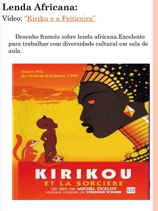 Lenda Africana:
Vídeo: “Kiriku e a Feiticeira”

    Desenho francês sobre lenda africana.Excelente
  para trabalhar com diversidade cultural em sala de
  aula.
 
