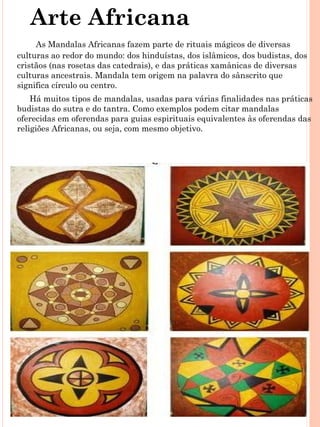 Arte Africana
     As Mandalas Africanas fazem parte de rituais mágicos de diversas
culturas ao redor do mundo: dos hinduístas, dos islâmicos, dos budistas, dos
cristãos (nas rosetas das catedrais), e das práticas xamânicas de diversas
culturas ancestrais. Mandala tem origem na palavra do sânscrito que
significa círculo ou centro.
    Há muitos tipos de mandalas, usadas para várias finalidades nas práticas
budistas do sutra e do tantra. Como exemplos podem citar mandalas
oferecidas em oferendas para guias espirituais equivalentes às oferendas das
religiões Africanas, ou seja, com mesmo objetivo.
 