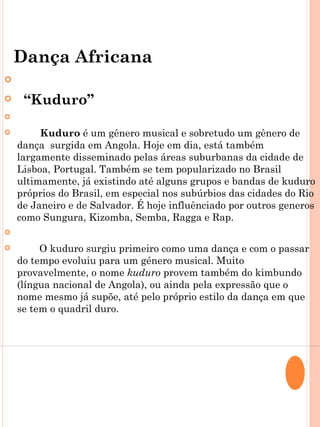 Dança Africana


       “Kuduro”


        Kuduro é um gênero musical e sobretudo um gênero de
    dança surgida em Angola. Hoje em dia, está também
    largamente disseminado pelas áreas suburbanas da cidade de
    Lisboa, Portugal. Também se tem popularizado no Brasil
    ultimamente, já existindo até alguns grupos e bandas de kuduro
    próprios do Brasil, em especial nos subúrbios das cidades do Rio
    de Janeiro e de Salvador. É hoje influênciado por outros generos
    como Sungura, Kizomba, Semba, Ragga e Rap.
    
        O kuduro surgiu primeiro como uma dança e com o passar
    do tempo evoluiu para um género musical. Muito
    provavelmente, o nome kuduro provem também do kimbundo
    (língua nacional de Angola), ou ainda pela expressão que o
    nome mesmo já supõe, até pelo próprio estilo da dança em que
    se tem o quadril duro.
 