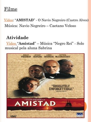 Filme

    Vídeo: “AMISTAD” - O Navio Negreiro (Castro Alves)
    Música: Navio Negreiro – Caetano Veloso


     Atividade
    Vídeo “Amistad” – Música “Negro Rei” - Solo
    musical pela aluna Sabrina



 
 