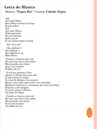 Letra de Música
Música: “Negro Rei” / Cantor: Cidade Negra

Ayê
Ayê mãe África
Seus filhos vieram de longe
Só pra sofrer
Ayê
Ayê mãe África
Todo guerreiro
No seu terreiro
Sabe sua lei
E vai coroar negro rei [x3]
 Ayê, ayê, ayê
  Ika adobale ô
Ika adobale a
Ika adobale a, ea
Mãe África
 Prende a tristeza meu erê
Sei que essa dor te faz sofrer
Mas guarda esse choro
Isso é um tesouro
Ó filhos de rei
 O sol que queima a face
Aquece o desejo mais que otin
O sal escorre no corpo
E a dor da chibata é só cicatriz
Quem é que sabe como será o seu amanhã
Qualquer remanso é o descanso pro amor de Nanã
Esquece a dor axogun
Faz uma prece a Olorun
Na força de Ogun
 Prende a tristeza meu erê
Sei que essa dor te faz sofrer
Mas guarda esse choro
Isso é um tesouro
Aos filhos de rei
 Ayê yê yê, ayê yê yê
 