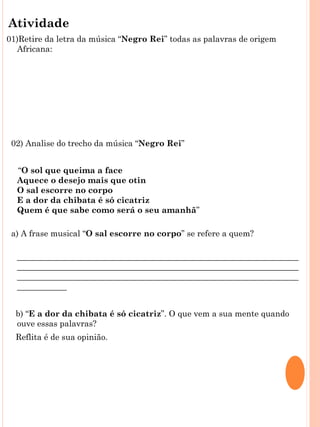 Atividade
01)Retire da letra da música “Negro Rei” todas as palavras de origem
  Africana:
 
 



 
 
    02) Analise do trecho da música “Negro Rei”
 
     “O sol que queima a face
     Aquece o desejo mais que otin
     O sal escorre no corpo
     E a dor da chibata é só cicatriz
     Quem é que sabe como será o seu amanhã”

    a) A frase musical “O sal escorre no corpo” se refere a quem?

     ____________________________________________________________________
     ____________________________________________________________________
     ____________________________________________________________________
     ____________
 
     b) “E a dor da chibata é só cicatriz”. O que vem a sua mente quando
     ouve essas palavras?
     Reflita é de sua opinião.

     ____________________________________________________________________
 