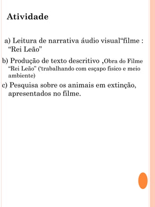 Atividade

a) Leitura de narrativa áudio visual“filme :
 “Rei Leão”
b) Produção de texto descritivo ,Obra do Filme
  “Rei Leão” (‘trabalhando com esçapo fisico e meio
  ambiente)
c) Pesquisa sobre os animais em extinção,
  apresentados no filme.
 