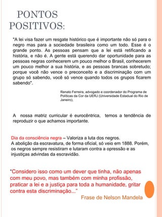 PONTOS
POSITIVOS:
 "A lei visa fazer um resgate histórico que é importante não só para o
 negro mas para a sociedade brasileira como um todo. Esse é o
 grande ponto. As pessoas pensam que a lei está retificando a
 história, e não é. A gente está querendo dar oportunidade para as
 pessoas negras conhecerem um pouco melhor o Brasil, conhecerem
 um pouco melhor a sua história, e as pessoas brancas sobretudo;
 porque você não vence o preconceito e a discriminação com um
 grupo só sabendo, você só vence quando todos os grupos ficarem
 sabendo".
                        Renato Ferreira, advogado e coordenador do Programa de
                        Políticas da Cor da UERJ (Universidade Estadual do Rio de
                        Janeiro),



 A nossa matriz curricular é eurocêntrica, temos a tendência de
 reproduzir o que achamos importante.


Dia da consciência negra – Valoriza a luta dos negros.
A abolição da escravatura, de forma oficial, só veio em 1888. Porém,
os negros sempre resistiram e lutaram contra a opressão e as
injustiças advindas da escravidão.


“Considero isso como um dever que tinha, não apenas
com meu povo, mas também com minha profissão,
praticar a lei e a justiça para toda a humanidade, gritar
contra esta discriminação...”
                                 Frase de Nelson Mandela
 