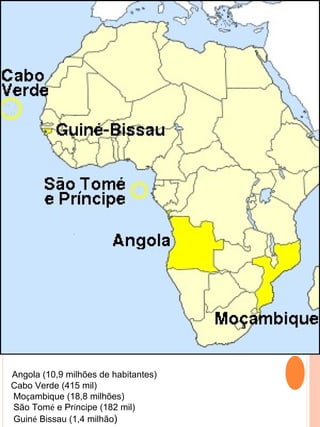 Angola (10,9 milhões de habitantes)
Cabo Verde (415 mil)
Moçambique (18,8 milhões)
São Tomé e Príncipe (182 mil)
Guiné Bissau (1,4 milhão)
 