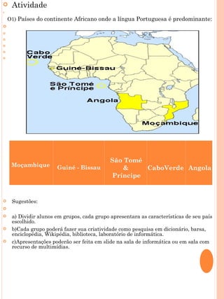    Atividade
    


  O1) Países do continente Africano onde a língua Portuguesa é predominante:
   
    
    
    
    
    




    


    

                                            São Tomé
    Moçambique        Guiné - Bissau           &     CaboVerde Angola
                                            Príncipe


   Sugestões:
    
   a) Dividir alunos em grupos, cada grupo apresentara as características de seu país
    escolhido.
   b)Cada grupo poderá fazer sua criatividade como pesquisa em dicionário, barsa,
    enciclopédia, Wikipédia, biblioteca, laboratório de informática.
   c)Apresentações poderão ser feita em slide na sala de informática ou em sala com
    recurso de multimídias.
    
 