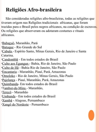 Religiões Afro-brasileira
    São consideradas religiões afro-brasileiras, todas as religiões que
tiveram origem nas Religiões tradicionais africanas, que foram
trazidas para o Brasil pelos negros africanos, na condição de escravos.
Ou religiões que absorveram ou adotaram costumes e rituais
africanos.

•Babaçuê-  Maranhão, Pará
•Batuque - Rio Grande do Sul
•Cabula - Espírito Santo, Minas Gerais, Rio de Janeiro e Santa
Catarina.
•Candomblé - Em todos estados do Brasil
•Culto aos Egungun - Bahia, Rio de Janeiro, São Paulo
•Culto de Ifá - Bahia Rio de Janeiro, São Paulo
•Encantaria - Maranhão, Piauí, Pará, Amazonas
•Omoloko - Rio de Janeiro, Minas Gerais, São Paulo
•Pajelança - Piauí, Maranhão, Pará, Amazonas
•Quimbanda- Em todos estados do Brasil
•Tambor-de-Mina - Maranhão,
•Terecô - Maranhão
•Umbanda - Em todos estados do Brasil
•Xambá - Alagoas, Pernambuco
•Xangô do Nordeste - Pernambuco



 Religiões Predominates no Estado de Rondônia:
 