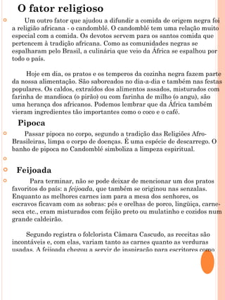 O fator religioso
        Um outro fator que ajudou a difundir a comida de origem negra foi
    a religião africana - o candomblé. O candomblé tem uma relação muito
    especial com a comida. Os devotos servem para os santos comida que
    pertencem à tradição africana. Como as comunidades negras se
    espalharam pelo Brasil, a culinária que veio da África se espalhou por
    todo o país.

         Hoje em dia, os pratos e os temperos da cozinha negra fazem parte
    da nossa alimentação. São saboreados no dia-a-dia e também nas festas
    populares. Os caldos, extraídos dos alimentos assados, misturados com
    farinha de mandioca (o pirão) ou com farinha de milho (o angu), são
    uma herança dos africanos. Podemos lembrar que da África também
    vieram ingredientes tão importantes como o coco e o café.
        Pipoca
      Passar pipoca no corpo, segundo a tradição das Religiões Afro-
    Brasileiras, limpa o corpo de doenças. É uma espécie de descarrego. O
    banho de pipoca no Candomblé simboliza a limpeza espiritual.
    
       Feijoada
         Para terminar, não se pode deixar de mencionar um dos pratos
    favoritos do país: a feijoada, que também se originou nas senzalas.
    Enquanto as melhores carnes iam para a mesa dos senhores, os
    escravos ficavam com as sobras: pés e orelhas de porco, lingüiça, carne-
    seca etc., eram misturados com feijão preto ou mulatinho e cozidos num
    grande caldeirão.

         Segundo registra o folclorista Câmara Cascudo, as receitas são
    incontáveis e, com elas, variam tanto as carnes quanto as verduras
    usadas. A feijoada chegou a servir de inspiração para escritores como
 