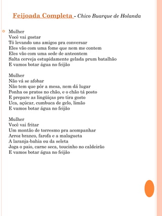 Feijoada Completa - Chico Buarque de Holanda

   Mulher
    Você vai gostar
    Tô levando uns amigos pra conversar
    Eles vão com uma fome que nem me contem
    Eles vão com uma sede de anteontem
    Salta cerveja estupidamente gelada prum batalhão
    E vamos botar água no feijão

    Mulher
    Não vá se afobar
    Não tem que pôr a mesa, nem dá lugar
    Ponha os pratos no chão, e o chão tá posto
    E prepare as lingüiças pro tira gosto
    Uca, açúcar, cumbuca de gelo, limão
    E vamos botar água no feijão

    Mulher
    Você vai fritar
    Um montão de torresmo pra acompanhar
    Arroz branco, farofa e a malagueta
    A laranja-bahia ou da seleta
    Joga o paio, carne seca, toucinho no caldeirão
    E vamos botar água no feijão
 