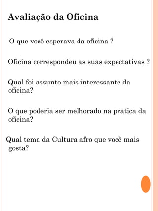 Avaliação da Oficina

O que você esperava da oficina ?

Oficina correspondeu as suas expectativas ?

Qual foi assunto mais interessante da
oficina?

O que poderia ser melhorado na pratica da
oficina?

Qual tema da Cultura afro que você mais
gosta?
 