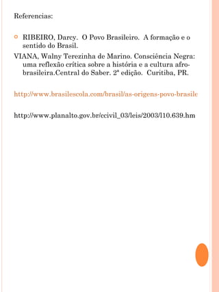 Referencias:

   RIBEIRO, Darcy. O Povo Brasileiro. A formação e o
    sentido do Brasil.
VIANA, Walny Terezinha de Marino. Consciência Negra:
  uma reflexão crítica sobre a história e a cultura afro-
  brasileira.Central do Saber. 2ª edição. Curitiba, PR.


http://www.brasilescola.com/brasil/as-origens-povo-brasileiro.htm


http://www.planalto.gov.br/ccivil_03/leis/2003/l10.639.hm
 