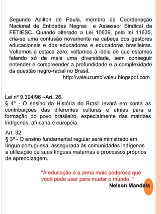 Segundo Adilton de Paula, membro da Coordenação
 Nacional de Entidades Negras e Assessor Sindical da
 FETIESC. Quando alterado a Lei 10639, pela lei 11635,
 cria-se uma confusão novamente na cabeça dos gestores
 educacionais e dos educadores e educadoras brasileiras.
 Voltamos à estaca zero, voltamos à idéia de que estamos
 falando só de mais uma diversidade, sem conseguir
 entender e compreender a profundidade e a complexidade
 da questão negro-racial no Brasil.
                       http://valeuzumbivaleu.blogspot.com


Lei nº 9.394/96 –Art. 26.
§ 4º - O ensino da História do Brasil levará em conta as
contribuições das diferentes culturas e etnias para a
formação do povo brasileiro, especialmente das matrizes
indígenas, africana e européia.
Art. 32
§ 3º - O ensino fundamental regular será ministrado em
língua portuguesa, assegurada às comunidades indígenas
a utilização de suas línguas maternas e processos próprios
de aprendizagem.

              “A educação é a arma mais poderosa que
              você pode usar para mudar o mundo. “
                                        Nelson Mandela
 