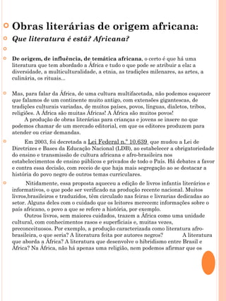    Obras literárias de origem africana:
   Que literatura é está? Africana?
    
   De origem, de influência, de temática africana, o certo é que há uma
    literatura que tem abordado a África e tudo o que pode se atribuir a ela: a
    diversidade, a multiculturalidade, a etnia, as tradições milenares, as artes, a
    culinária, os rituais...

   Mas, para falar da África, de uma cultura multifacetada, não podemos esquecer
    que falamos de um continente muito antigo, com extensões gigantescas, de
    tradições culturais variadas, de muitos países, povos, línguas, dialetos, tribos,
    religiões. A África são muitas Áfricas! A África são muitos povos!
            A produção de obras literárias para crianças e jovens se insere no que
    podemos chamar de um mercado editorial, em que os editores produzem para
    atender ou criar demandas.
           Em 2003, foi decretada a Lei Federal n.º 10.639 que mudou a Lei de
    Diretrizes e Bases da Educação Nacional (LDB), ao estabelecer a obrigatoriedade
    do ensino e transmissão de cultura africana e afro-brasileira nos
    estabelecimentos de ensino públicos e privados de todo o País. Há debates a favor
    e contra essa decisão, com receio de que haja mais segregação ao se destacar a
    história do povo negro de outros temas curriculares.
           Nitidamente, essa proposta aqueceu a edição de livros infantis literários e
    informativos, o que pode ser verificado na produção recente nacional. Muitos
    livros,brasileiros e traduzidos, têm circulado nas feiras e livrarias dedicadas ao
    setor. Alguns deles com o cuidado que os leitores merecem: informações sobre o
    país africano, o povo a que se refere a história, por exemplo.
            Outros livros, sem maiores cuidados, trazem a África como uma unidade
    cultural, com conhecimentos rasos e superficiais e, muitas vezes,
    preconceituosos. Por exemplo, a produção caracterizada como literatura afro-
    brasileira, o que seria? A literatura feita por autores negros?         A literatura
    que aborda a África? A literatura que desenvolve o hibridismo entre Brasil e
    África? Na África, não há apenas uma religião, nem podemos afirmar que os
    orixás são deuses africanos
 