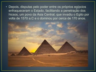 • Depois, disputas pelo poder entre os próprios egípcios
enfraqueceram o Estado, facilitando a penetração dos
hicsos, um povo da Ásia Central, que invadiu o Egito por
volta de 1570 a.C e o dominou por cerca de 170 anos.
 