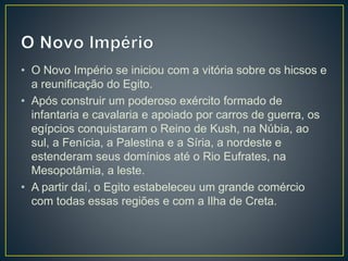 • O Novo Império se iniciou com a vitória sobre os hicsos e
a reunificação do Egito.
• Após construir um poderoso exército formado de
infantaria e cavalaria e apoiado por carros de guerra, os
egípcios conquistaram o Reino de Kush, na Núbia, ao
sul, a Fenícia, a Palestina e a Síria, a nordeste e
estenderam seus domínios até o Rio Eufrates, na
Mesopotâmia, a leste.
• A partir daí, o Egito estabeleceu um grande comércio
com todas essas regiões e com a Ilha de Creta.
 