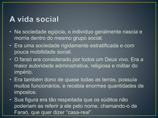 • Na sociedade egípcia, o indivíduo geralmente nascia e
morria dentro do mesmo grupo social.
• Era uma sociedade rigidamente estratificada e com
pouca mobilidade social.
• O faraó era considerado por todos um Deus vivo. Era a
maior autoridade administrativa, religiosa e militar do
império.
• Era também dono de quase todas as terras, possuía
muitos funcionários, e recebia enormes quantidades de
impostos.
• Sua figura era tão respeitada que os súditos não
poderiam se referir a ele pelo nome, chamando-o de
Faraó, que quer dizer “casa-real”.
 