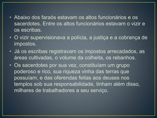 • Abaixo dos faraós estavam os altos funcionários e os
sacerdotes. Entre os altos funcionários estavam o vizir e
os escribas.
• O vizir supervisionava a polícia, a justiça e a cobrança de
impostos.
• Já os escribas registravam os impostos arrecadados, as
áreas cultivadas, o volume da colheita, os rebanhos.
• Os sacerdotes por sua vez, constituíam um grupo
poderoso e rico, sua riqueza vinha das terras que
possuíam, e das oferendas feitas aos deuses nos
templos sob sua responsabilidade, tinham além disso,
milhares de trabalhadores a seu serviço.
 