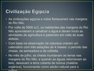 • As civilizações egípcia e núbia floresceram nas margens
do Rio Nilo.
• Por volta de 5000 a.C, os habitantes das margens do Rio
Nilo aprenderam a canalizar a água e deram início as
atividades de agricultura e pastoreio em volta de suas
aldeias.
• Com base na observação da natureza criaram um
calendário com três estações de 4 meses: o período das
cheias, da semeadura e da colheita.
• No mês de julho, as cheias inundavam as terras nas
margens do Rio Nilo, e quando as águas retornavam ao
leito, deixavam a terra coberta de húmus (matéria
orgânica), funcionando como adubo natural para o
 