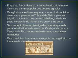 • Enquanto Amon-Rá era o mais cultuado oficialmente,
Osíris era o mais popular dos deuses egípcios.
• Os egípcios acreditavam que ao morrer, todo indivíduo
deveria comparecer ao Tribunal de Osíris, para ser
julgado. Lá, em um dos pratos da balança devia ser
posto o coração do morto, e no outro, uma pena.
• Se o coração tivesse peso igual ou menor que o da
pena, o indivíduo seria salvo por Osíris, e iria para os
Campos da Paz, onde conviveria com outras almas
iluminadas.
• Caso contrário, iria para uma espécie de purgatório, ou
tornar-se-ia uma alma perdida.
 